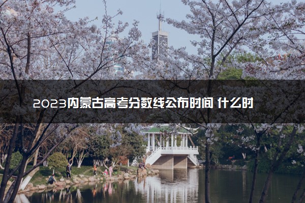 2023内蒙古高考分数线公布时间 什么时候出分