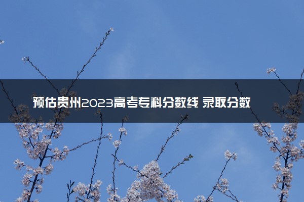 预估贵州2023高考专科分数线 录取分数线预测多少分