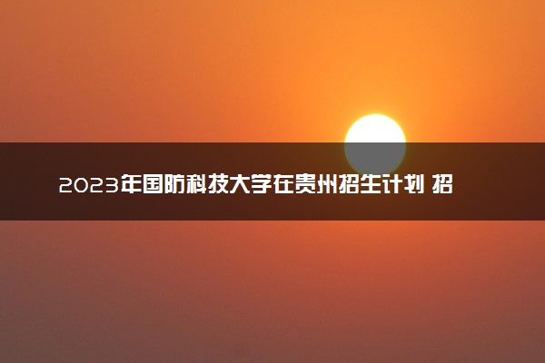 2023年国防科技大学在贵州招生计划 招生专业及人数