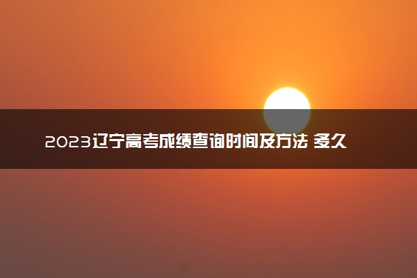 2023辽宁高考成绩查询时间及方法 多久能查到分数