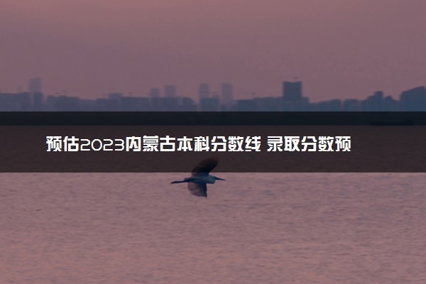 预估2023内蒙古本科分数线 录取分数预计多少