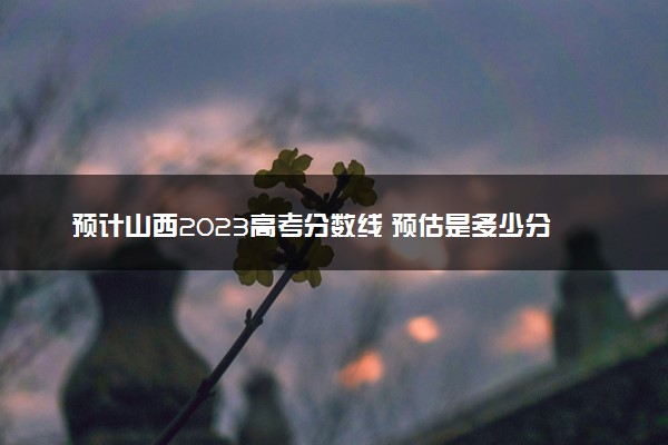 预计山西2023高考分数线 预估是多少分