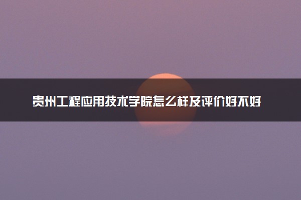 贵州工程应用技术学院怎么样及评价好不好 贵州工程应用技术学院口碑如何