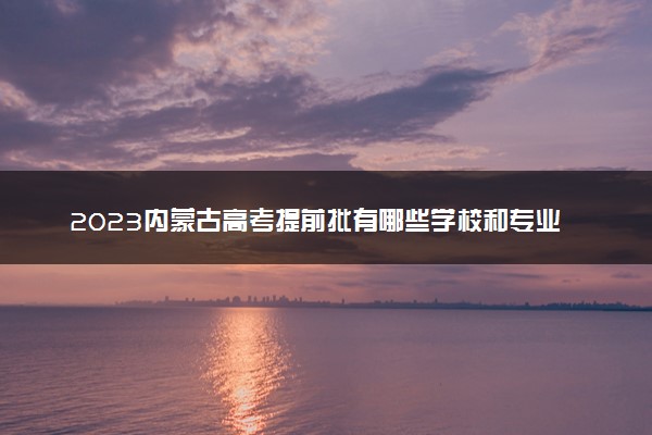 2023内蒙古高考提前批有哪些学校和专业