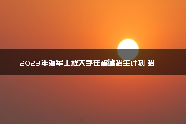 2023年海军工程大学在福建招生计划 招生专业及人数