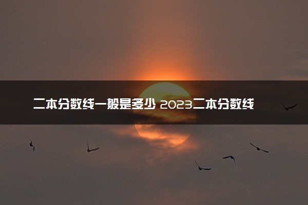 二本分数线一般是多少 2023二本分数线预测