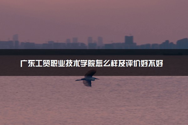 广东工贸职业技术学院怎么样及评价好不好 广东工贸职业技术学院口碑如何