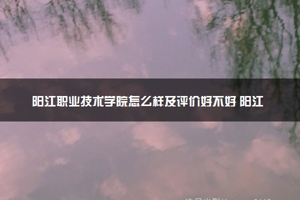 阳江职业技术学院怎么样及评价好不好 阳江职业技术学院口碑如何