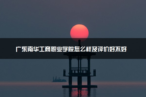 广东南华工商职业学院怎么样及评价好不好 广东南华工商职业学院口碑如何