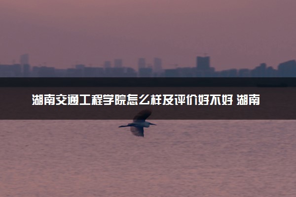 湖南交通工程学院怎么样及评价好不好 湖南交通工程学院口碑如何