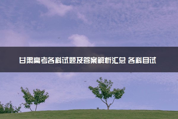 甘肃高考各科试题及答案解析汇总 各科目试题试卷