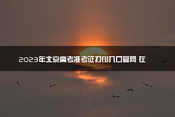 2023年北京高考准考证打印入口官网 在哪里打印准考证