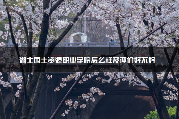 湖北国土资源职业学院怎么样及评价好不好 湖北国土资源职业学院口碑如何