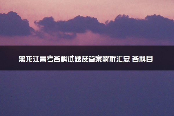 黑龙江高考各科试题及答案解析汇总 各科目试题试卷