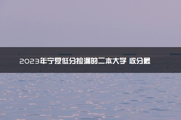 2023年宁夏低分捡漏的二本大学 收分最低分的二本院校