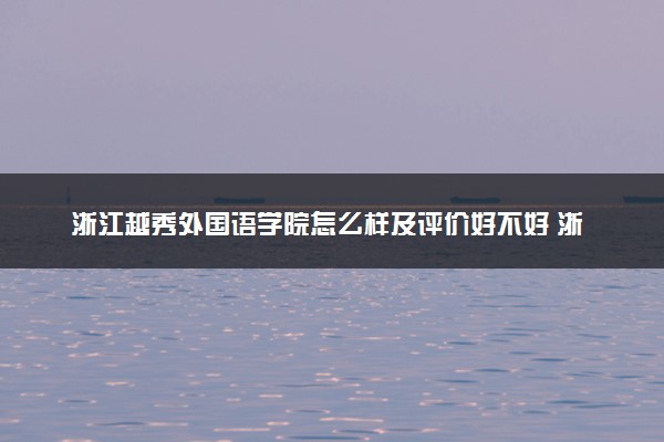 浙江越秀外国语学院怎么样及评价好不好 浙江越秀外国语学院口碑如何