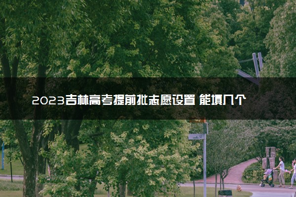 2023吉林高考提前批志愿设置 能填几个志愿