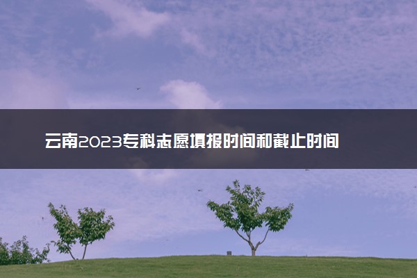 云南2023专科志愿填报时间和截止时间 什么时候结束