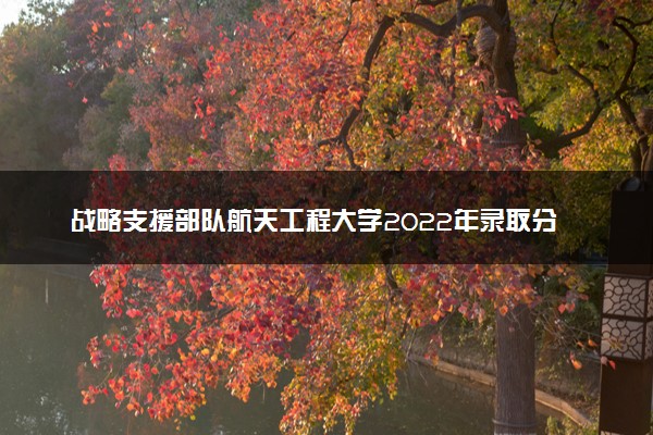 战略支援部队航天工程大学2022年录取分数线是多少