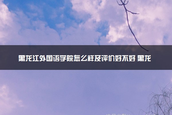 黑龙江外国语学院怎么样及评价好不好 黑龙江外国语学院口碑如何