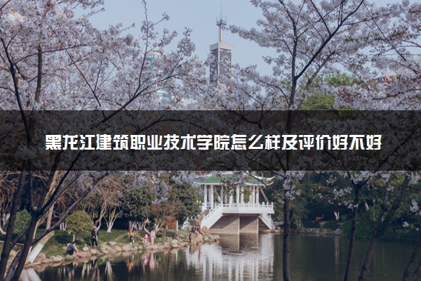 黑龙江建筑职业技术学院怎么样及评价好不好 黑龙江建筑职业技术学院口碑如何