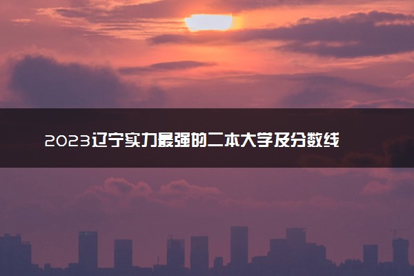 2023辽宁实力最强的二本大学及分数线