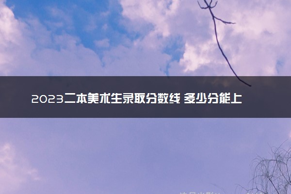 2023二本美术生录取分数线 多少分能上二本