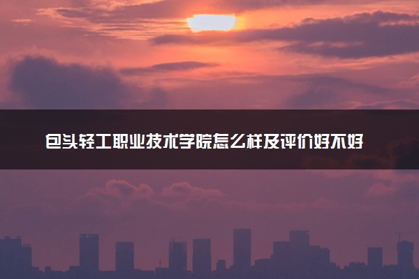 包头轻工职业技术学院怎么样及评价好不好 包头轻工职业技术学院口碑如何