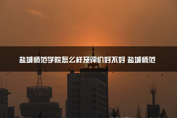 盐城师范学院怎么样及评价好不好 盐城师范学院口碑如何