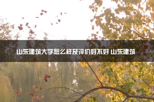 山东建筑大学怎么样及评价好不好 山东建筑大学口碑如何