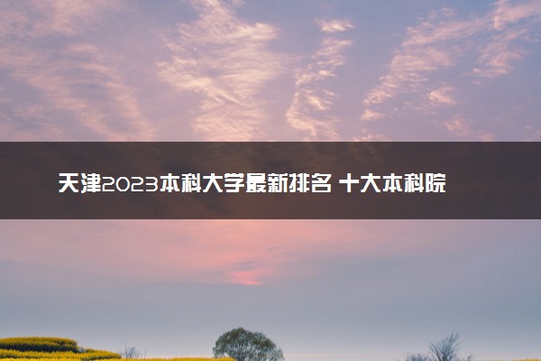 天津2023本科大学最新排名 十大本科院校排行榜