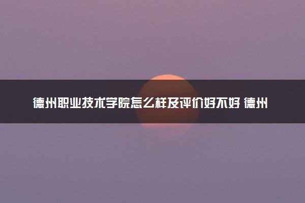 德州职业技术学院怎么样及评价好不好 德州职业技术学院口碑如何