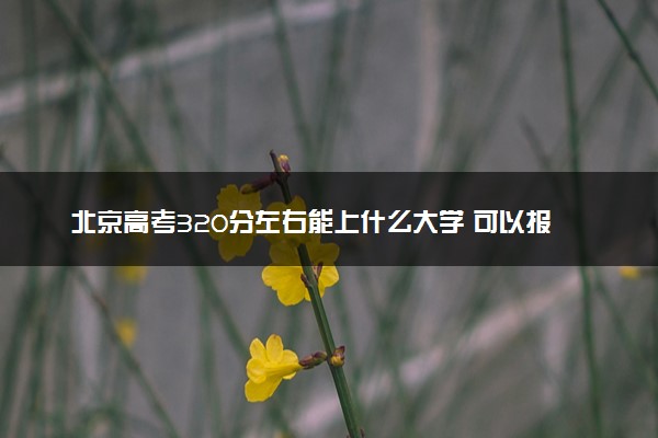 北京高考320分左右能上什么大学 可以报哪些公办院校(2023报考推荐)