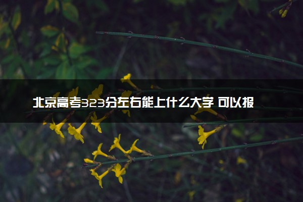 北京高考323分左右能上什么大学 可以报哪些公办院校(2023报考推荐)