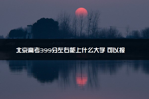 北京高考399分左右能上什么大学 可以报哪些公办院校(2023报考推荐)