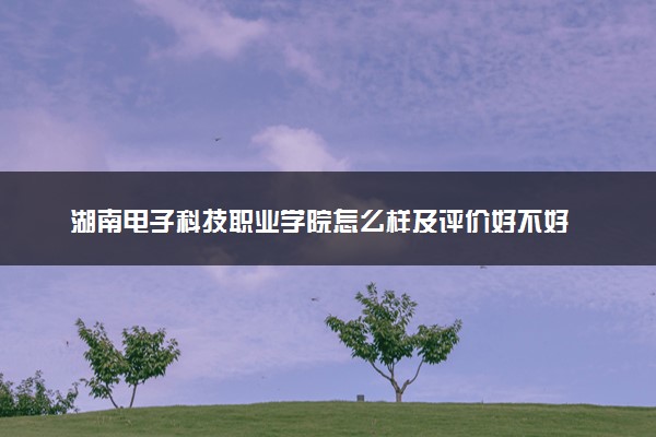 湖南电子科技职业学院怎么样及评价好不好 湖南电子科技职业学院口碑如何