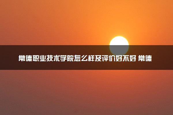 常德职业技术学院怎么样及评价好不好 常德职业技术学院口碑如何