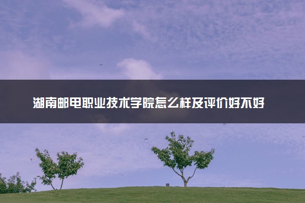 湖南邮电职业技术学院怎么样及评价好不好 湖南邮电职业技术学院口碑如何