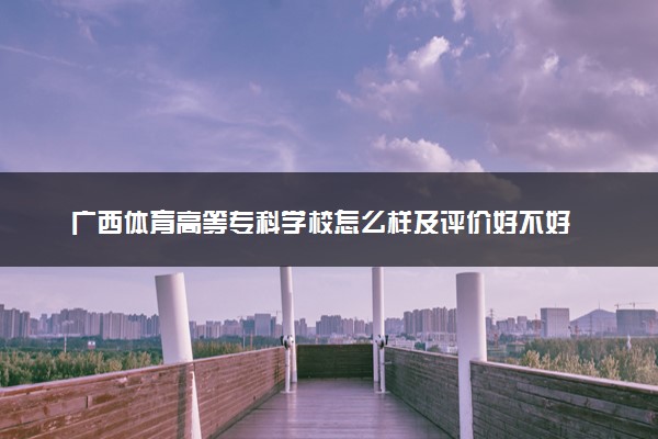 广西体育高等专科学校怎么样及评价好不好 广西体育高等专科学校口碑如何