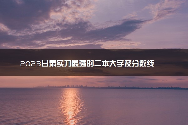 2023甘肃实力最强的二本大学及分数线