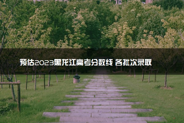 预估2023黑龙江高考分数线 各批次录取分数线预计是多少