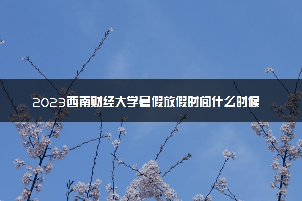 2023西南财经大学暑假放假时间什么时候 几月几号开学