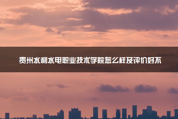 贵州水利水电职业技术学院怎么样及评价好不好 贵州水利水电职业技术学院口碑如何