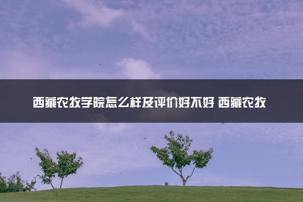 西藏农牧学院怎么样及评价好不好 西藏农牧学院口碑如何