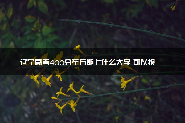 辽宁高考400分左右能上什么大学 可以报哪些公办院校(2023报考推荐)