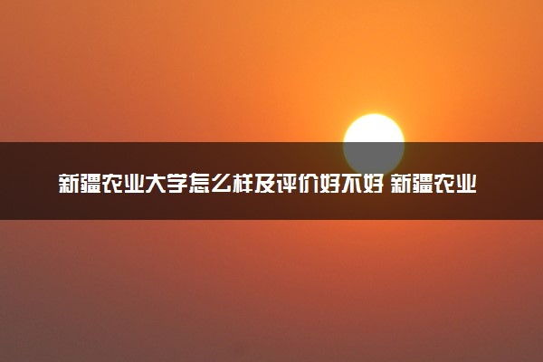 新疆农业大学怎么样及评价好不好 新疆农业大学口碑如何