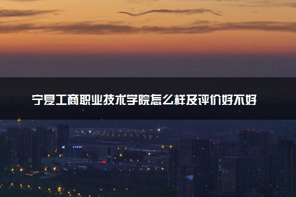 宁夏工商职业技术学院怎么样及评价好不好 宁夏工商职业技术学院口碑如何