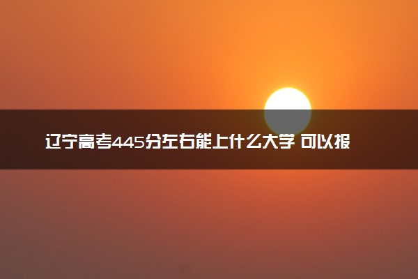 辽宁高考445分左右能上什么大学 可以报哪些公办院校(2023报考推荐)