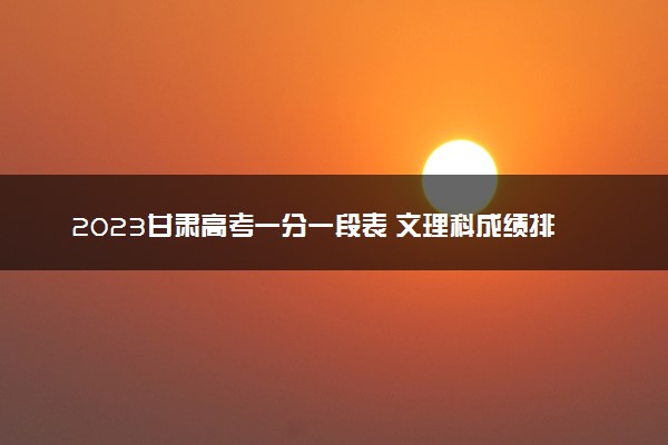 2023甘肃高考一分一段表 文理科成绩排名最新【完整版】