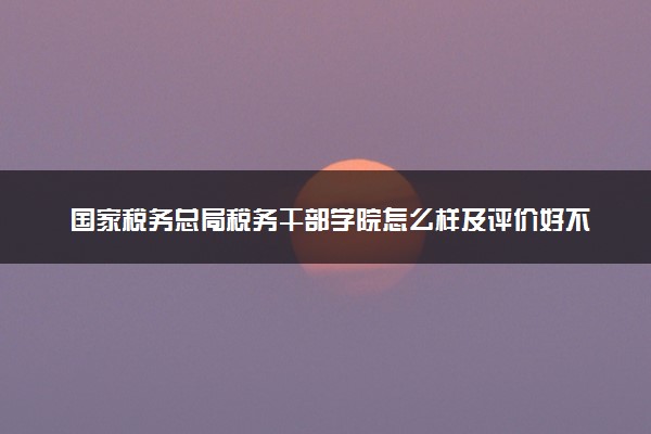 国家税务总局税务干部学院怎么样及评价好不好 国家税务总局税务干部学院口碑如何